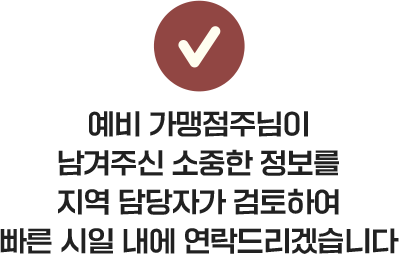예비 가맹점주님이 남겨주신 소중한 정보를 지역 담당자가 검토하여 빠른 시일 내에 연락드리겠습니다